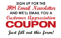 SIgn up for the JRH Email Newsletter and we&rsquo;ll email you a Customer Appreciation COUPON Just fill out this form!